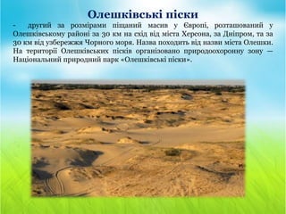 Олешківські піски
- другий за розмірами піщаний масив у Європі, розташований у
Олешківському районі за 30 км на схід від міста Херсона, за Дніпром, та за
30 км від узбережжя Чорного моря. Назва походить від назви міста Олешки.
На території Олешківських пісків організовано природоохоронну зону —
Національний природний парк «Олешківські піски».
 