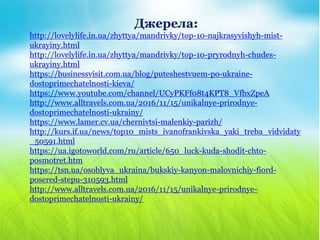 Джерела:
http://lovelylife.in.ua/zhyttya/mandrivky/top-10-najkrasyvishyh-mist-
ukrayiny.html
http://lovelylife.in.ua/zhyttya/mandrivky/top-10-pryrodnyh-chudes-
ukrayiny.html
https://businessvisit.com.ua/blog/puteshestvuem-po-ukraine-
dostoprimechatelnosti-kieva/
https://www.youtube.com/channel/UCyPKFf08t4KPT8_VfbxZpeA
http://www.alltravels.com.ua/2016/11/15/unikalnye-prirodnye-
dostoprimechatelnosti-ukrainy/
https://www.lamer.cv.ua/chernivtsi-malenkiy-parizh/
http://kurs.if.ua/news/top10_mists_ivanofrankivska_yaki_treba_vidvidaty
_50591.html
https://ua.igotoworld.com/ru/article/650_luck-kuda-shodit-chto-
posmotret.htm
https://tsn.ua/osoblyva_ukraina/bukskiy-kanyon-malovnichiy-fiord-
posered-stepu-310593.html
http://www.alltravels.com.ua/2016/11/15/unikalnye-prirodnye-
dostoprimechatelnosti-ukrainy/
 