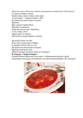 (Музична пауза. Пісня про здорове харчування на мотивпісні «Посмішка»)
Є корисністрави і смачні:
Борщі каша, груші, сливи, спіла диня.
А шкідливим – дружно скажем: «Ні!»
Не приносять воникористілюдині.
Приспів:
Про здоров’ятребадбати,
Вітаміни споживати,
Огірочки, апельсини і морквину.
І тоді, повір, умить
Перестанеш ти хворіть.
Пам’ятай це мудре правило, дитино.
Не купуй нізащо на обід
Різні чіпси, шоколадки і Мівіну.
Їх вживать багато нам не слід,
Не приносять воникористілюдині.
Приспів (повторюється)
(Журі оголошує кількість балів за І конкурс).
ІІ конкурс « Зваримо борщ »
Кожній командіпропонується плакат з зображенням каструлі, треба
намалювати продукти, які необхідні для приготування борщу. Хто швидше?
 
