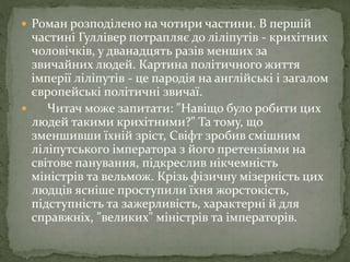 Роман розподілено на чотири частини. В першій
частині Гуллівер потрапляє до ліліпутів - крихітних
чоловічків, у дванадцять разів менших за
звичайних людей. Картина політичного життя
імперії ліліпутів - це пародія на англійські і загалом
європейські політичні звичаї.
 Читач може запитати: "Навіщо було робити цих
людей такими крихітними?" Та тому, що
зменшивши їхній зріст, Свіфт зробив смішним
ліліпутського імператора з його претензіями на
світове панування, підкреслив нікчемність
міністрів та вельмож. Крізь фізичну мізерність цих
людців ясніше проступили їхня жорстокість,
підступність та зажерливість, характерні й для
справжніх, "великих" міністрів та імператорів.
 