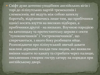  Свіфт дуже дотепно уподібнює англійських вігів і
торі до ліліпутських партій тремексенів і
слемексенів, які ведуть між собою запеклу
боротьбу, відрізняючись лише тим, що прибічники
однієї носять взуття на високих підборах, а
прибічники другої - на низьких. Влучною пародією
на католицьку та протестантську церкви є секти
"тупоконечників" і "гостроконечників", що
сперечаються, з якого боку розбивати яйце.
Розповідаючи про ліліпутський звичай давати
важливі державні посади тим людям, які виявили
вміння ходити по канату та стрибати через палицю,
письменник створює гостру сатиру на порядки при
англійському дворі.
 