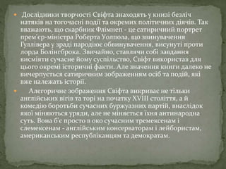  Дослідники творчості Свіфта знаходять у книзі безліч
натяків на тогочасні події та окремих політичних діячів. Так
вважають, що скарбник Флімнеп - це сатиричний портрет
прем'єр-міністра Роберта Уолпола, що звинувачення
Гуллівера у зраді пародіює обвинувачення, висунуті проти
лорда Болінгброка. Звичайно, ставлячи собі завдання
висміяти сучасне йому суспільство, Свіфт використав для
цього окремі історичні факти. Але значення книги далеко не
вичерпується сатиричним зображенням осіб та подій, які
вже належать історії.
 Алегоричне зображення Свіфта викриває не тільки
англійських вігів та торі на початку XVIII століття, а й
комедію боротьби сучасних буржуазних партій, внаслідок
якої міняються уряди, але не міняється їхня антинародна
суть. Вона б'є просто в око сучасним тремексенам і
слемексенам - англійським консерваторам і лейбористам,
американським республіканцям та демократам.
 