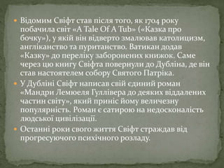  Відомим Свіфт став після того, як 1704 року
побачила світ «A Tale Of A Tub» («Казка про
бочку»), у якій він відверто змалював католицизм,
англіканство та пуританство. Ватикан додав
«Казку» до переліку заборонених книжок. Саме
через цю книгу Свіфта повернули до Дубліна, де він
став настоятелем собору Святого Патріка.
 У Дубліні Свіфт написав свій єдиний роман
«Мандри Лемюеля Гуллівера до деяких віддалених
частин світу», який приніс йому величезну
популярність. Роман є сатирою на недосконалість
людської цивілізації.
 Останні роки свого життя Свіфт страждав від
прогресуючого психічного розладу.
 