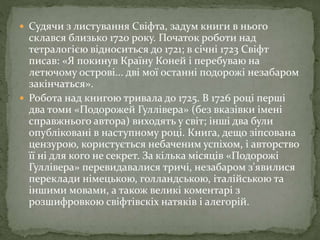  Судячи з листування Свіфта, задум книги в нього
склався близько 1720 року. Початок роботи над
тетралогією відноситься до 1721; в січні 1723 Свіфт
писав: «Я покинув Країну Коней і перебуваю на
летючому острові... дві мої останні подорожі незабаром
закінчаться».
 Робота над книгою тривала до 1725. В 1726 році перші
два томи «Подорожей Гуллівера» (без вказівки імені
справжнього автора) виходять у світ; інші два були
опубліковані в наступному році. Книга, дещо зіпсована
цензурою, користується небаченим успіхом, і авторство
її ні для кого не секрет. За кілька місяців «Подорожі
Гуллівера» перевидавалися тричі, незабаром з'явилися
переклади німецькою, голландською, італійською та
іншими мовами, а також великі коментарі з
розшифровкою свіфтівскіх натяків і алегорій.
 