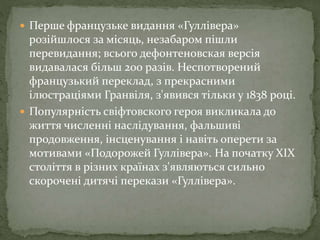  Перше французьке видання «Гуллівера»
розійшлося за місяць, незабаром пішли
перевидання; всього дефонтеновская версія
видавалася більш 200 разів. Неспотворений
французький переклад, з прекрасними
ілюстраціями Гранвіля, з'явився тільки у 1838 році.
 Популярність свіфтовского героя викликала до
життя численні наслідування, фальшиві
продовження, інсценування і навіть оперети за
мотивами «Подорожей Гуллівера». На початку XIX
століття в різних країнах з'являються сильно
скорочені дитячі перекази «Гуллівера».
 