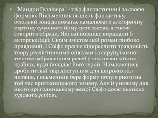  "Мандри Гуллівера" - твір фантастичний за своєю
формою. Письменник вводить фантастику,
оскільки вона допомагає намалювати алегоричну
картину сучасного йому суспільства, а також
створити образи, Які найповніше виражали б
авторські ідеї. Своїм змістом цей роман глибоко
правдивий, і Свіфт прагне підкреслити правдивість
твору реалістичними описами та скрупульозно-
точним зображенням речей у тих незвичайних
країнах, куди попадає його герой. Намагаючись
зробити свій твір доступним для широких кіл
читачів, письменник бере форму популярного на
той час пригодницького роману. Але й у новому для
нього пригодницькому жанрі Свіфт досяг великих
художніх успіхів.
 