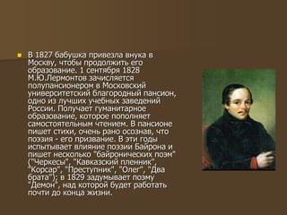  В 1827 бабушка привезла внука в
Москву, чтобы продолжить его
образование. 1 сентября 1828
М.Ю.Лермонтов зачисляется
полупансионером в Московский
университетский благородный пансион,
одно из лучших учебных заведений
России. Получает гуманитарное
образование, которое пополняет
самостоятельным чтением. В пансионе
пишет стихи, очень рано осознав, что
поэзия - его призвание. В эти годы
испытывает влияние поэзии Байрона и
пишет несколько "байронических поэм"
("Черкесы", "Кавказский пленник",
"Корсар", "Преступник", "Олег", "Два
брата"); в 1829 задумывает поэму
"Демон", над которой будет работать
почти до конца жизни.
 