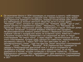  По окончании Школы в 1834 произведен из юнкеров в корнеты лейб-гвардии
Гусарского полка, стоявшего в Царском Селе. Однако большую часть жизни
М.Ю.Лермонтов проводит в Петербурге, впервые почувствовав себя свободным.
Его наблюдения за жизнью светского общества легли в основу драмы
"Маскарад" (1835), которую он задумывал так: "Комедия, вроде "Горя от ума",
резкая критика на современные нравы". Убедившись, что "Маскарад" не
протащить сквозь театральную цензуру, возвращается к прозе: начинает роман
- "Княгиня Лиговская", в котором впервые появляется имя Печорина.
Автобиографические моменты романа связаны с Варенькой Лопухиной,
глубокое чувство к которой всю жизнь не оставляло поэта. Известие о гибели
А.Пушкина потрясло М.Ю.Лермонтова и на следующий же день он пишет
стихотворение "На смерть поэта", а через неделю - заключительные 16 строк
этого стихотворения, которое сразу сделало его известным, переписывалось и
заучивалось наизусть. 3 марта 1837 поэт был арестован по делу "о
непозволительных стихах". Сидя под арестом, пишет несколько стихотворений:
"Узник", "Сосед", "Молитва", "Желанье". М.Ю.Лермонтов был переведен из
гвардии в Нижегородский драгунский полк и 1 апреля отправился из
Петербурга на Кавказ. Направляясь в свою первую ссылку, он на месяц
задержался в Москве, которая готовилась к большому торжеству - 25-летию
Бородинского сражения. Поэт перерабатывает свое юношеское стихотворение
"Поле Бородино", и появляется "Бородино", опубликованное в "Современнике"
в 1837.
 