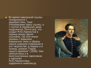  Во время кавказской ссылки
познакомился с
декабристами, тоже
отбывавшими здесь ссылку, а
с поэтом А.Одоевским даже
подружился. Почти все, что
создал М.Ю.Лермонтов в
период между двумя
ссылками, так или иначе
связано с Кавказом.
Кавказские темы и образы
нашли широкое отражение в
его творчестве: в лирике и в
поэмах, романе "Герой
нашего времени" (1838). Они
запечатлены и в
многочисленных зарисовках
и картинах
М.Ю.Лермонтова,-
одаренного живописца.
 