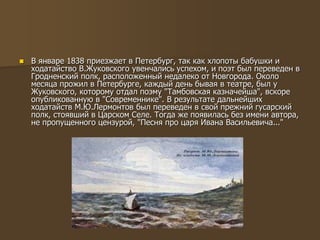  В январе 1838 приезжает в Петербург, так как хлопоты бабушки и
ходатайство В.Жуковского увенчались успехом, и поэт был переведен в
Гродненский полк, расположенный недалеко от Новгорода. Около
месяца прожил в Петербурге, каждый день бывая в театре, был у
Жуковского, которому отдал поэму "Тамбовская казначейша", вскоре
опубликованную в "Современнике". В результате дальнейших
ходатайств М.Ю.Лермонтов был переведен в свой прежний гусарский
полк, стоявший в Царском Селе. Тогда же появилась без имени автора,
не пропущенного цензурой, "Песня про царя Ивана Васильевича..."
 