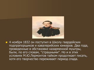  4 ноября 1832 он поступил в Школу гвардейских
подпрапорщиков и кавалерийских юнкеров. Два года,
проведенные в обстановке казарменной муштры,
были, по его словам, "страшными". Но и в этих
условиях М.Ю.Лермонтов тайком продолжает писать,
хотя его творчество переживает период спада.
 