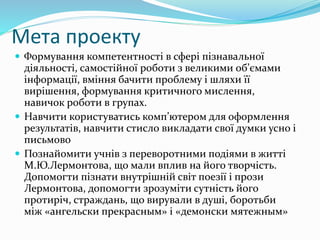 Мета проекту
 Формування компетентності в сфері пізнавальної
діяльності, самостійної роботи з великими об’ємами
інформації, вміння бачити проблему і шляхи її
вирішення, формування критичного мислення,
навичок роботи в групах.
 Навчити користуватись комп’ютером для оформлення
результатів, навчити стисло викладати свої думки усно і
письмово
 Познайомити учнів з переворотними подіями в житті
М.Ю.Лермонтова, що мали вплив на його творчість.
Допомогти пізнати внутрішній світ поезії і прози
Лермонтова, допомогти зрозуміти сутність його
протиріч, страждань, що вирували в душі, боротьби
між «ангельски прекрасным» і «демонски мятежным»
 