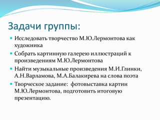 Задачи группы:
 Исследовать творчество М.Ю.Лермонтова как
художника
 Собрать картинную галерею иллюстраций к
произведениям М.Ю.Лермонтова
 Найти музыкальные произведения М.И.Глинки,
А.Н.Варламова, М.А.Балакирева на слова поэта
 Творческое задание: фотовыставка картин
М.Ю.Лермонтова, подготовить итоговую
презентацию.
 