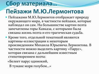 Сбор материала…
Пейзажи М.Ю.Лермонтова
 Пейзажами М.Ю.Лермонтов отображает природу
окружающего мира, в частности пейзажи, которые
наблюдал он сам. На большинстве картин поэта
запечатлены горы Кавказа, с которыми была
связана жизнь поэта и его трагическая судьба.
 Кроме того, отдельной тематикой являются
картины-иллюстрации к некоторым
произведениям Михаила Юрьевича Лермонтова. В
частности можно выделить картину «Парус»,
которая связана с дальнейшим известным
стихотворением поэта:
«Белеет парус одинокий,
В тумане моря голубом…»
 
