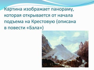 Картина изображает панораму,
которая открывается от начала
подъема на Крестовую (описана
в повести «Бэла»)
 