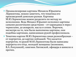  Проанализировав картины Михаила Юрьевича
Лермонтова, можно заметить, что тематика его
произведений довольно разная. Картины
М.Ю.Лермонтова можно разделить по методу их
исполнения. Ведь Михаил Юрьевич исполнял картины
самыми различными средствами – от карандаша и пера с
чернилами, до акварели, масла и сепии. Впрочем,
несмотря на то, чем были выполнены картины, они
подобны картинам, написанным рукой профессионала.
 Тематика картин М.Ю.Лермонтова самая разнообразная –
от портретов, до картин-пейзажей. Что касается
портретов, то рукой М.Ю.Лермонтова были написаны
портреты его отца, молодой женщины (возможно,
В.А.Лопухиной), княгини Лиговской, офицера в шинели и
прочих.
 
