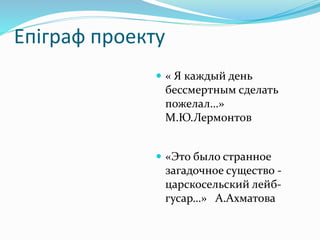 Епіграф проекту
 « Я каждый день
бессмертным сделать
пожелал…»
М.Ю.Лермонтов
 «Это было странное
загадочное существо -
царскосельский лейб-
гусар…» А.Ахматова
 