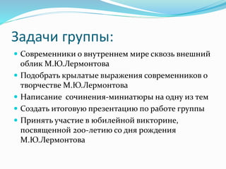 Задачи группы:
 Современники о внутреннем мире сквозь внешний
облик М.Ю.Лермонтова
 Подобрать крылатые выражения современников о
творчестве М.Ю.Лермонтова
 Написание сочинения-миниатюры на одну из тем
 Создать итоговую презентацию по работе группы
 Принять участие в юбилейной викторине,
посвященной 200-летию со дня рождения
М.Ю.Лермонтова
 