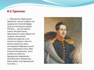 И.С.Тургенев:
«….Внутренне Лермонтов,
вероятно, скучал глубоко, он
задыхался в тесной сфере,
куда его втолкнула судьба.
На бале … ему не давали
покоя, беспрестанно
приставали к нему, брали его
за руки; одна маска
сменялась другою, а он
почти не сходил с места и
молча слушал их писк,
поочередно обращая на них
свои сумрачные глаза. Мне
тогда же почудилось, что я
уловил на лице его
прекрасное выражение
поэтического творчества.
Быть может, ему приходили
те стихи…»
 