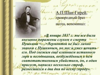 А.П.Шан-Гирей,
троюродный брат
поэта, вспоминал:
 «В январе 1837 г. мы все были
внезапно поражены слухом о смерти
Пушкина <…>Лермонтов не был лично
знаком с Пушкиным, но мог и умел ценить
его. Под свежим ещё влиянием истинного
горя и негодования, возбуждённым в нем
святотатственным убийством, он, в один
присест, написал несколько строф,
разнесшихся в два дня по всему городу».
 