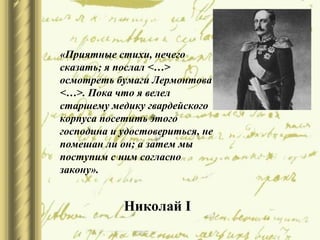 «Приятные стихи, нечего
сказать; я послал <…>
осмотреть бумаги Лермонтова
<…>. Пока что я велел
старшему медику гвардейского
корпуса посетить этого
господина и удостовериться, не
помешан ли он; а затем мы
поступим с ним согласно
закону».
Николай I
 