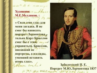 Заболотский П. Е.
Портрет М.Ю.Лермонтова 1837
Художник
М.Е.Мелликов. :
« Сила этих глаз для
меня загадка. Я не
смог бы написать
портрет Лермонтова –
только Карл Брюллов
смог бы с этим
справиться. Брюллов,
писавший не
портреты, а взгляды,
умевший вставить
огонь глаз».
 