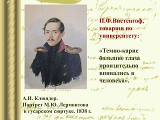 А.И. Клюндер.
Портрет М.Ю. Лермонтова
в гусарском сюртуке. 1838 г.
П.Ф.Вистенгоф,
товарищ по
университету:
«Темно-карие
большие глаза
пронзительно
впивались в
человека».
 