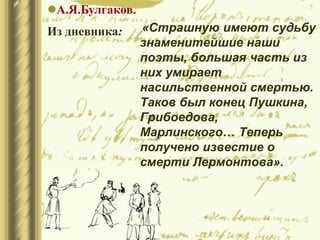 «Страшную имеют судьбу
знаменитейшие наши
поэты, большая часть из
них умирает
насильственной смертью.
Таков был конец Пушкина,
Грибоедова,
Марлинского… Теперь
получено известие о
смерти Лермонтова».
А.Я.Булгаков.
Из дневника:
 