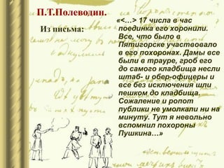 «<…> 17 числа в час
поединка его хоронили.
Все, что было в
Пятигорске участвовало
в его похоронах. Дамы все
были в трауре, гроб его
до самого кладбища несли
штаб- и обер-офицеры и
все без исключения шли
пешком до кладбища.
Сожаление и ропот
публики не умолкали ни на
минуту. Тут я невольно
вспомнил похороны
Пушкина…»
П.Т.Полеводин.
Из письма:
 
