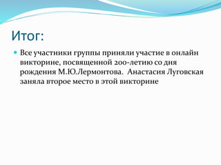 Итог:
 Все участники группы приняли участие в онлайн
викторине, посвященной 200-летию со дня
рождения М.Ю.Лермонтова. Анастасия Луговская
заняла второе место в этой викторине
 
