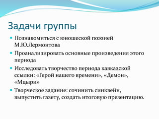 Задачи группы
 Познакомиться с юношеской поэзией
М.Ю.Лермонтова
 Проанализировать основные произведения этого
периода
 Исследовать творчество периода кавказской
ссылки: «Герой нашего времени», «Демон»,
«Мцыри»
 Творческое задание: сочинить синквейн,
выпустить газету, создать итоговую презентацию.
 