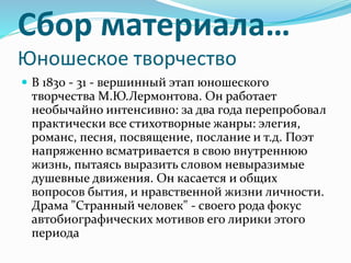 Сбор материала…
Юношеское творчество
 В 1830 - 31 - вершинный этап юношеского
творчества М.Ю.Лермонтова. Он работает
необычайно интенсивно: за два года перепробовал
практически все стихотворные жанры: элегия,
романс, песня, посвящение, послание и т.д. Поэт
напряженно всматривается в свою внутреннюю
жизнь, пытаясь выразить словом невыразимые
душевные движения. Он касается и общих
вопросов бытия, и нравственной жизни личности.
Драма "Странный человек" - своего рода фокус
автобиографических мотивов его лирики этого
периода
 