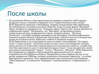 После школы
 По окончании Школы в 1834 произведен из юнкеров в корнеты лейб-гвардии
Гусарского полка, стоявшего в Царском Селе. Однако большую часть жизни
М.Ю.Лермонтов проводит в Петербурге, впервые почувствовав себя свободным.
Его наблюдения за жизнью светского общества легли в основу драмы "Маскарад"
(1835), которую он задумывал так: "Комедия, вроде "Горя от ума", резкая критика на
современные нравы". Убедившись, что "Маскарад" не протащить сквозь
театральную цензуру, возвращается к прозе: начинает роман - "Княгиня
Лиговская", в котором впервые появляется имя Печорина. Автобиографические
моменты романа связаны с Варенькой Лопухиной, глубокое чувство к которой всю
жизнь не оставляло поэта. Известие о гибели А.Пушкина потрясло
М.Ю.Лермонтова и на следующий же день он пишет стихотворение "На смерть
поэта", а через неделю - заключительные 16 строк этого стихотворения, которое
сразу сделало его известным, переписывалось и заучивалось наизусть. 3 марта 1837
поэт был арестован по делу "о непозволительных стихах". Сидя под арестом, пишет
несколько стихотворений: "Узник", "Сосед", "Молитва", "Желанье". М.Ю.Лермонтов
был переведен из гвардии в Нижегородский драгунский полк и 1 апреля
отправился из Петербурга на Кавказ. Направляясь в свою первую ссылку, он на
месяц задержался в Москве, которая готовилась к большому торжеству - 25-летию
Бородинского сражения. Поэт перерабатывает свое юношеское стихотворение
"Поле Бородино", и появляется "Бородино", опубликованное в "Современнике" в
1837.
 