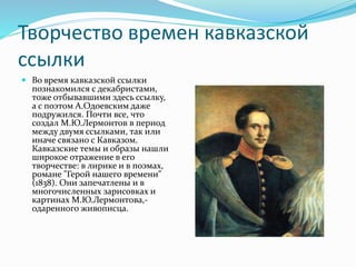 Творчество времен кавказской
ссылки
 Во время кавказской ссылки
познакомился с декабристами,
тоже отбывавшими здесь ссылку,
а с поэтом А.Одоевским даже
подружился. Почти все, что
создал М.Ю.Лермонтов в период
между двумя ссылками, так или
иначе связано с Кавказом.
Кавказские темы и образы нашли
широкое отражение в его
творчестве: в лирике и в поэмах,
романе "Герой нашего времени"
(1838). Они запечатлены и в
многочисленных зарисовках и
картинах М.Ю.Лермонтова,-
одаренного живописца.
 