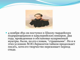  4 ноября 1832 он поступил в Школу гвардейских
подпрапорщиков и кавалерийских юнкеров. Два
года, проведенные в обстановке казарменной
муштры, были, по его словам, "страшными". Но и в
этих условиях М.Ю.Лермонтов тайком продолжает
писать, хотя его творчество переживает период
спада.
 