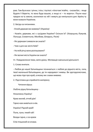 раю. Там було все: і річки, і ліси, і пустелі. «Алепам`ятайте, - сказав Бог, - якщо
будете її берегти, то вона буде вашою, а якщо ні – то ворога». Пішли наші
предки на ту землю, оселилися на ній і живуть до нинішнього дня. Країну ту
вони назвали Україною.
2. Бесіда за питаннями.
- В якій державі ми живемо? (Україна)
- Назвіть держави, які є сусідами України? Скільки їх? (Угорщина, Румунія,
Польща, Словаччина, Молдова, Білорусь, Росія)
- Які державні символи ви знаєте?
- Чим є для нас місто Київ?
- На якій річці воно розташоване?
- Які великі міста України ви знаєте?
ІІІ. Повідомлення теми, мети уроку. Мотивація навчальної діяльності.
1. Слово вчителя.
- Любов до нашої Батьківщини починається з любові до рідного міста, села,
твоєї маленької батьківщини, де ти народився і живеш. Ви здогадалися вже,
що мова піде про край, в якому ми з вами живемо.
2. Підготовка до сприйняття матеріалу
Читання вірша:
Люблю рідну Батьківщину -
Незалежну Україну!
Краю милий, отчий дім!
Гарно нам живеться в нім.
Україна! Рідний край!
Поле, луки, тихий гай!
Всюди гарно, а за краєм
Спів пташиний не вгаває.
 
