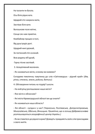 На таланти ти багата.
Ось біліє рідна хата.
Щедрий стіл накрила мати,
Заспіває біля хати.
Волошкове поле квітне,
Сонце сяє нам привітне.
Комбайнер працює в полі,
Від душі радіє долі.
Щедрий нині урожай,
За гостинний стіл скликай.
Всю родину об’єднай,
Гарну пісню заспівай.
3. Асоціативний малюнок.
- Як називається місто, в якому ми живемо?
Складемо тематичну павутинку до слів «Світловодськ - рідний край» (дім,
річка, стежка, земля, родина, батьки)
4. Обговорення питань на подвір’ї школи.
- На якій річці розташоване наше місто?
- Яке місто є обласним?
- Які міста Кіровоградської області ви ще знаєте?
- Як називається наша область?
- Які області - сусідки є у нас? (Черкаська, Полтавська, Дніпропетровська,
Миколаївська, Одеська, Вінницька. Примітно, що в селищі Добровеличківка
розташовується географічний центр України.)
- Як виставитеся до рідногокраю?Доведіть правдивістьсвоїх слів прикладами
з свого життя.
 