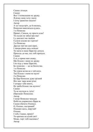 Сашко зітхнув.
Сашко
Все! З помилками не дружу.
Я рідну мову хочу знати
І хочу грамотно писати!
Автор
А тут назустріч, де й взялись,
Помилки квапляться кудись.
1-а Помилка
Привет, Саньок, ну просто клас!
Ти сьодні не забув про нас!
І у диктанті ми твойом
Гуляли кльово всі гуртом!
2-а Помилка
Друзья твої ми самі вірні,
І завтра рівно десь опівдні
Ти маєш в наше Царство допуск.
Приходь до нас, ось тобі пропуск.
Сашко
Е ні, я прямо вам скажу,
Що більше з вами не дружу
І не піду у ваше Царство,
Бо помилки — це не багатство.
1-а Помилка
Чи утром встав не с той ноги,
Так більше з нами не шути!
2-а Помилка
Бо Цар Помилок дуже грізний
Він знає чари всякі різні
І зачарує тебе вмить,
Не треба більше так шутить!
Сашко
Та не шуткую я, ідіть!
(Проганяє Помилок).
Автор
І хитрі Помилки чимдуж
Побігли скаржитись Царю ж.
Сашко (бачить Оленку).
О, Оленко, постривай!
Підкажи щось, виручай!
Оленка
І тобі, Сашко, привіт!
Ти кричиш на цілий світ!
Може, чорт тобі наснивсь?
Автор
 