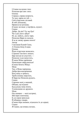 І Сашко на вушко тихо
Розказав про своє лихо.
Оленка
Справді, справа непроста,
Та часу дарма не гай —
Свій підручник діставай.
Я тобі допоможу,
Правила всі розкажу.
(Сашко заглядає у портфель, шукає).
Сашко
Добре. Де він? Тут же був!
Чи я десь його забув?
Ні, це, мабуть, діють чари,
Помилки Царю ж сказали.
Я ж не зможу правил вчити!
Автор
І заплакав бідний Саша,
А Оленка йому й каже.
Оленка
Йдем підручник визволять.
Страшно там його лишать.
Цар нагоди не упустить —
Помилок туди напустить,
Й наша Мова-чарівниця
Помилками забрудниться!
(Сашко бачить Мову).
Мова
Так, я Мова-чарівниця,
Добра фея-мандрівниця.
Бачу вашу я тривогу,
Треба книжку виручать,
В Царство Помилок рушать.
Сашко
Соромно мені, я винний,
Обіцяю, що віднині
Буду рідну мову вчити,
З помилками не дружити.
Мова
Ось книжки — малі сестриці,
Мої вірні помічниці,
Їх до серця приклади
Й обіцянку говори.
(Сашко бере книжки, підносить їх до серця).
Сашко
Я Сашко, що вчивсь погано,
 
