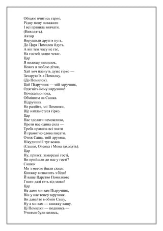 Обіцяю вчитись гарно,
Рідну мову поважати
І всі правила вивчати.
(Виходять).
Автор
Вирушили друзі в путь,
До Царя Помилок йдуть,
А він теж часу не гає,
На гостей давно чекає.
Цар
Я володар помилок,
Нових я люблю діток,
Хай хоч плачуть дуже гірко —
Зачарую їх в Помилку.
(До Помилок).
Цей Підручник — мій заручник,
Одягніть йому наручник!
Почекаємо пока,
Обміняєм на Сашка.
Підручник
Не радійте, злі Помилки,
Ще наплачетеся гірко.
Цар
Нас здолати неможливо,
Проти нас єдина сила —
Треба правила всі знати
Й грамотно слова писати.
Отож Саша, твій друзяка,
Нікудишній тут вояка.
(Сашко, Оленка і Мова заходять).
Цар
Ну, привєт, заморські гості,
Ви прийшли до нас у гості?
Сашко
Ми з метою йшли сюди:
Книжку визволить з біди!
Й ваше Царство Помилкове
Гнати далі геть від мови!
Цар
Не дамо ми вам Підручник,
Він у нас тепер заручник.
Ви давайте в обмін Сашу,
Ну а ми вам — книжку вашу.
Ці Помилки — подивись —
Учнями були колись,
 