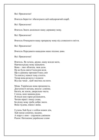 Всі: Присягаємо!
Вчитель Берегти і збагачувати цей найдорожчий скарб.
Всі: Присягаємо!
Вчитель Знати досконало нашу державну мову.
Всі: Присягаємо!
Вчитель Очищувати нашу прекрасну мову від словесного сміття.
Всі: Присягаємо!
Вчитель Передавати нащадкам наше пісенне диво.
Всі: Присягаємо!
Вчитель. Як хочеш, друже, шану всюди мати,
Навчися рідну мову шанувати.
Вона – твоє обличчя, твоя доля.
На це була свята Господня воля.
Ще в давнину признав її весь світ
Та скніла у неволі тьму століть.
Тепер вона розкута і підмоги
Від нас чекає , щоб звестись на ноги.
Мова. Українська мова промениста,
Доступна й лагідна, весела і дзвінка.
Багата, як земля, джерельно чиста.
І тепла, наче мамина рука.
Я вчуся нею гарно розмовляти,
Читаю вірші і пишу слова,
Бо рідну мову треба добре знати.
Вона чудова, ніжна і жива.
8 учень Хай буде з хлібом кожен дім,
Хай пахне сонячно, медово,
А поруч з ним – струмком дзвінким
Разом: Натхненне українське слово
 