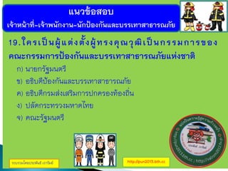 แนวข้อสอบ
เจ้าหน้าที่-เจ้าพนักงาน-นักป้องกันและบรรเทาสาธารณภัย
รวบรวมโดยประพันธ์ เวารัมย์ http://pun2013.bth.cc
19.ใครเป็นผู้แต่งตั้งผู้ทรงคุณวุฒิเป็นกรรมการของ
คณะกรรมการป้องกันและบรรเทาสาธารณภัยแห่งชาติ
ก) นายกรัฐมนตรี
ข) อธิบดีป้องกันและบรรเทาสาธารณภัย
ค) อธิบดีกรมส่งเสริมการปกครองท้องถิ่น
ง) ปลัดกระทรวงมหาดไทย
จ) คณะรัฐมนตรี
 