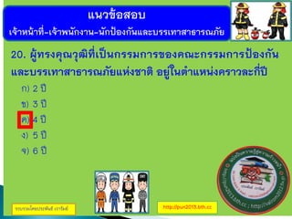 แนวข้อสอบ
เจ้าหน้าที่-เจ้าพนักงาน-นักป้องกันและบรรเทาสาธารณภัย
รวบรวมโดยประพันธ์ เวารัมย์ http://pun2013.bth.cc
20. ผู้ทรงคุณวุฒิที่เป็นกรรมการของคณะกรรมการป้องกัน
และบรรเทาสาธารณภัยแห่งชาติ อยู่ในตาแหน่งคราวละกี่ปี
ก) 2 ปี
ข) 3 ปี
ค) 4 ปี
ง) 5 ปี
จ) 6 ปี
 