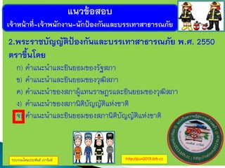 แนวข้อสอบ
เจ้าหน้าที่-เจ้าพนักงาน-นักป้องกันและบรรเทาสาธารณภัย
รวบรวมโดยประพันธ์ เวารัมย์ http://pun2013.bth.cc
2.พระราชบัญญัติป้องกันและบรรเทาสาธารณภัย พ.ศ. 2550
ตราขึ้นโดย
ก) คาแนะนาและยินยอมของรัฐสภา
ข) คาแนะนาและยินยอมของวุฒิสภา
ค) คาแนะนาของสภาผู้แทนราษฎรและยินยอมของวุฒิสภา
ง) คาแนะนาของสภานิติบัญญัติแห่งชาติ
จ) คาแนะนาและยินยอมของสภานิติบัญญัติแห่งชาติ
 