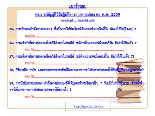 15. การเพิกถอนคาสั่งทางปกครอง ซึ่งเป็นการให้ประโยชน์ต้องกระทาภายในกี่วัน นับแต่ได้รับรู้ถึงเหตุ ?
ตอบ………………………………………………..………………………………………
16. การแจ้งคาสั่งทางปกครองโดยวิธีส่งทางไปรษณีย์ กรณีภายในประเทศเมื่อครบกี่วัน ถือว่าได้รับแจ้ง ?
ตอบ………………………………………………..………………………………………
17. การแจ้งคาสั่งทางปกครองโดยวิธีส่งทางไปรษณีย์ กรณีต่างประเทศเมื่อครบกี่วัน ถือว่าได้รับแจ้ง ??
ตอบ………………………………………………..………………………………………
18. วิธีการยึด อายัด และขายทอดตลาดทรัพย์สินตามมาตรการบังคับทางปกครองให้ถือปฏิบัติตามกฎหมายใด?
ตอบ………………………………………………..………………………………………
19. การบังคับทางปกครอง คาสั่งทางปกครองสั่งให้บุคคลชาระเงินภายใน 7 วันแล้วไม่กระทาตาม เจ้าหน้าที่
อาจใช้มาตรการการบังคับทางปกครองได้อย่างไร ?
ตอบ………………………………………………..………………………………………
แนวข้อสอบ
พระราชบัญญัติวิธีปฎิบัติราชการทางปกครอง พ.ศ. 2539
(ชุดช่วยจา ชุดที่ 1 ) โดยประพันธ์ เวารัมย์
http://pun2013.bth.cc
 