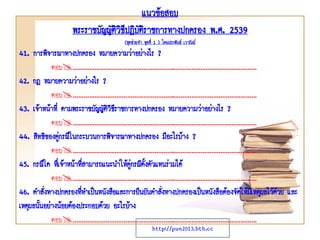 41. การพิจารณาทางปกครอง หมายความว่าอย่างไร ?
ตอบ………………………………………………..………………………………………
42. กฎ หมายความว่าอย่างไร ?
ตอบ………………………………………………..………………………………………
43. เจ้าหน้าที่ ตามพระราชบัญญัติวิธีราชการทางปกครอง หมายความว่าอย่างไร ?
ตอบ………………………………………………..………………………………………
44. สิทธิของคู่กรณีในกระบวนการพิจารณาทางปกครอง มีอะไรบ้าง ?
ตอบ………………………………………………..………………………………………
45. กรณีใด ที่เจ้าหน้าที่สามารถแนะนาให้คู่กรณีตั้งตัวแทนร่วมได้
ตอบ………………………………………………..………………………………………
46. คาสั่งทางปกครองที่ทาเป็นหนังสือและการยืนยันคาสั่งทางปกครองเป็นหนังสือต้องจัดให้มีเหตุผลไว้ด้วย และ
เหตุผลนั้นอย่างน้อยต้องประกอบด้วย อะไรบ้าง
ตอบ………………………………………………..………………………………………
แนวข้อสอบ
พระราชบัญญัติวิธีปฎิบัติราชการทางปกครอง พ.ศ. 2539
(ชุดช่วยจา ชุดที่ 1 ) โดยประพันธ์ เวารัมย์
http://pun2013.bth.cc
 