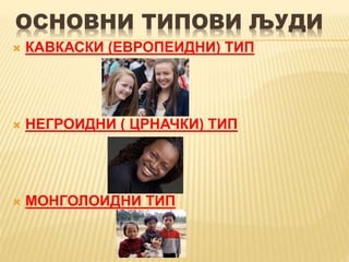 ОСНОВНИ ТИПОВИ ЉУДИ
 КАВКАСКИ (ЕВРОПЕИДНИ) ТИП
 НЕГРОИДНИ ( ЦРНАЧКИ) ТИП
 МОНГОЛОИДНИ ТИП
 