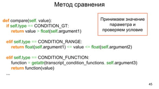 Метод сравнения
45
def compare(self, value):
if self.type == CONDITION_GT:
return value > float(self.argument1)
elif self.type == CONDITION_RANGE:
return float(self.argument1) <= value <= float(self.argument2)
elif self.type == CONDITION_FUNCTION:
function = getattr(transcript_condition_functions, self.argument3)
return function(value)
...
Принимаем значение
параметра и
проверяем условие
 