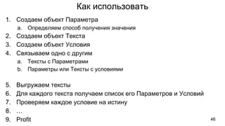 Как использовать
1. Создаем объект Параметра
a. Определяем способ получения значения
2. Создаем объект Текста
3. Создаем объект Условия
4. Связываем одно с другим
a. Тексты с Параметрами
b. Параметры или Тексты с условиями
5. Выгружаем тексты
6. Для каждого текста получаем список его Параметров и Условий
7. Проверяем каждое условие на истину
8. …
9. Profit 46
 