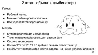 2 этап - объекты-комбинаторы
51
Плюсы
● Рабочий метод
● Можно комбинировать условия
● Все управляется через админку
Минусы
● Мутная реализация и поддержка
● Тяжело переиспользовать для разных фич
● Сложно тестировать
● Логика “И”/ “ИЛИ” / “НЕ” требует лишних объектов в БД
● По опыту: тип параметра жестко завязан на набор условий для него
 